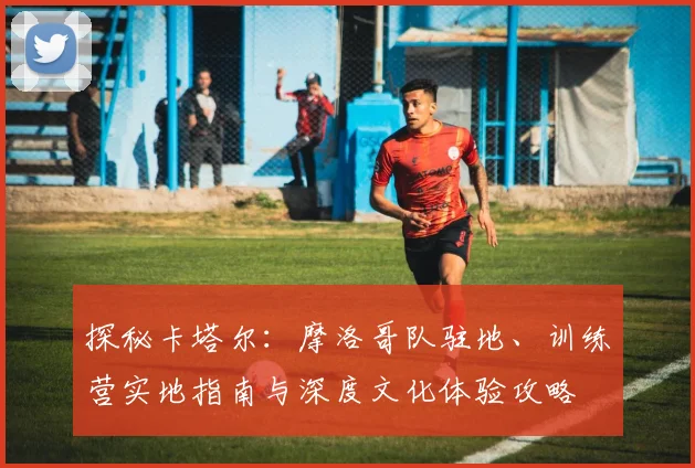 探秘卡塔尔:摩洛哥队驻地、训练营实地指南与深度文化体验攻略