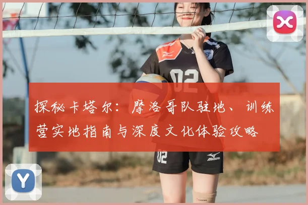 探秘卡塔尔：摩洛哥队驻地、训练营实地指南与深度文化体验攻略