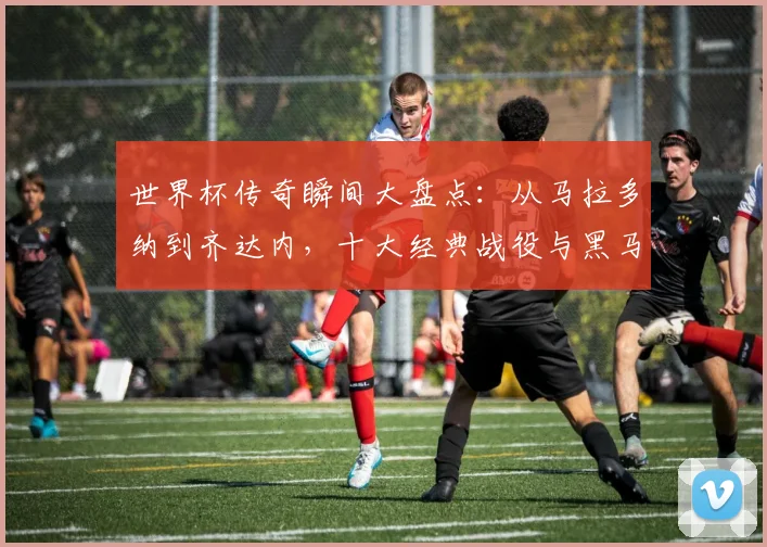 世界杯传奇瞬间大盘点:从马拉多纳到齐达内,十大经典战役与黑马逆袭全解析