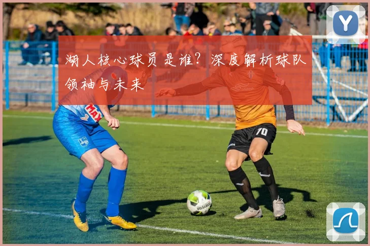 湖人核心球员是谁?深度解析球队领袖与未来