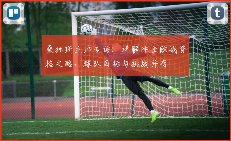 桑托斯主帅专访：详解冲击欧战资格之路，球队目标与挑战并存