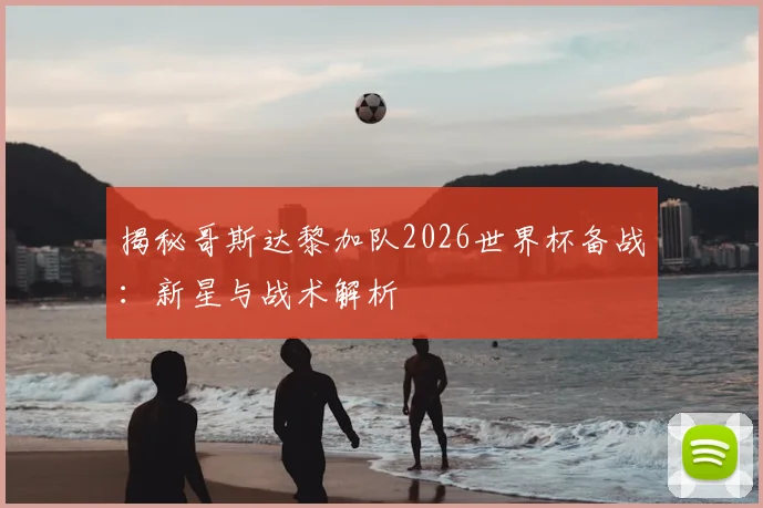 揭秘哥斯达黎加队2026世界杯备战：新星与战术解析