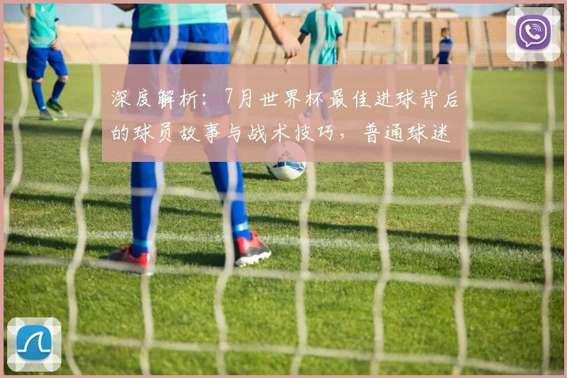 深度解析：7月世界杯最佳进球背后的球员故事与战术技巧，普通球迷也能看懂的实战分析