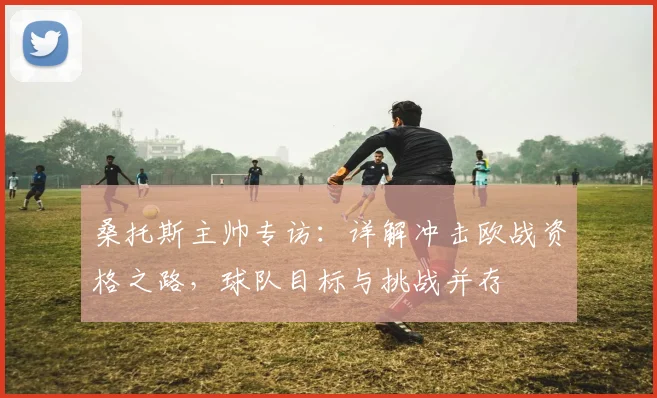 桑托斯主帅专访:详解冲击欧战资格之路,球队目标与挑战并存